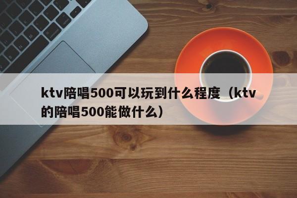 ktv陪唱500可以玩到什么程度（ktv的陪唱500能做什么）  第1张