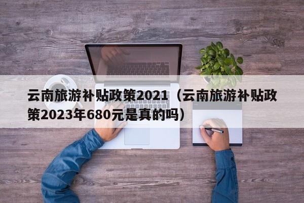 云南旅游补贴政策2021（云南旅游补贴政策2023年680元是真的吗）