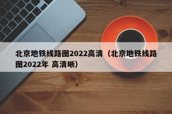 北京地铁线路图2022高清（北京地铁线路图2022年 高清晰）