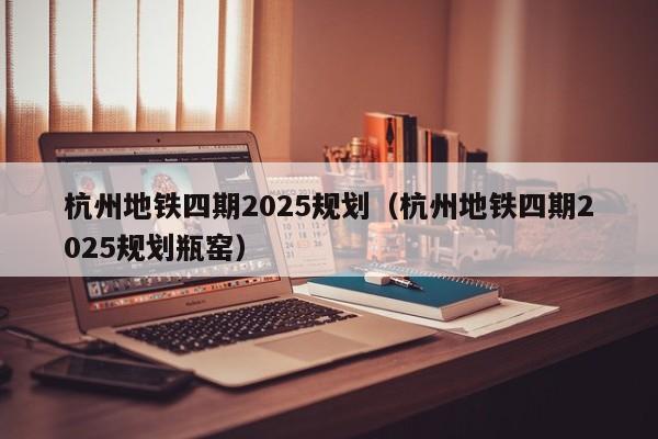 杭州地铁四期2025规划（杭州地铁四期2025规划瓶窑）