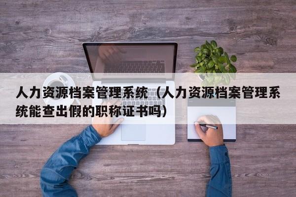 人力资源档案管理系统（人力资源档案管理系统能查出假的职称证书吗）