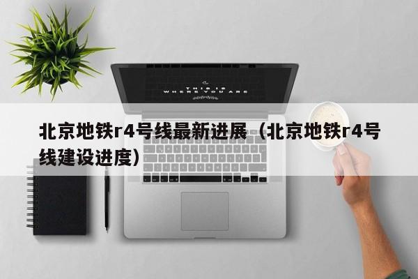 北京地铁r4号线最新进展（北京地铁r4号线建设进度）  第1张