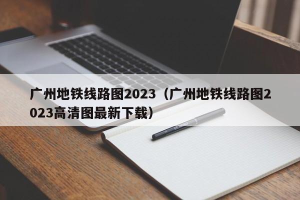 广州地铁线路图2023（广州地铁线路图2023高清图最新下载）