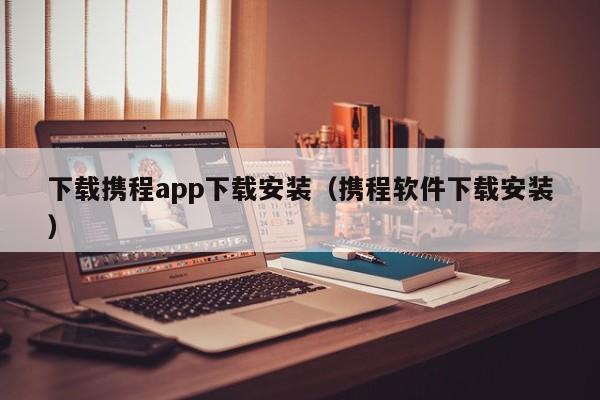 下载携程app下载安装（携程软件下载安装）