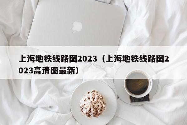 上海地铁线路图2023（上海地铁线路图2023高清图最新）