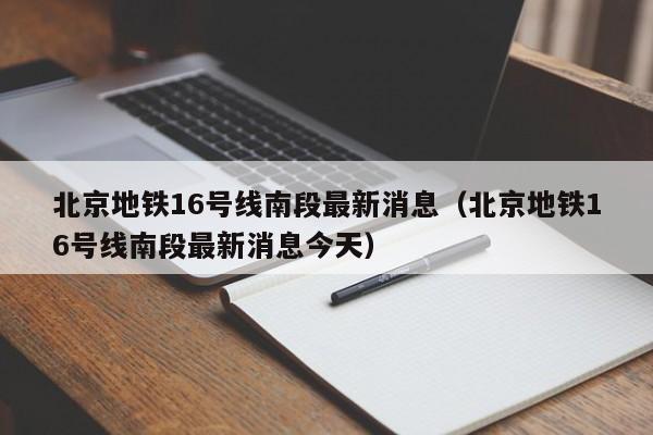 北京地铁16号线南段最新消息（北京地铁16号线南段最新消息今天）