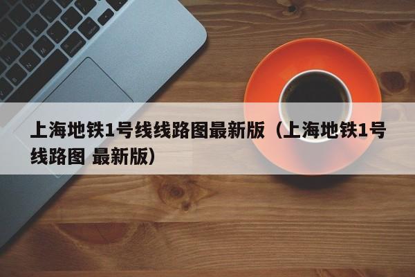 上海地铁1号线线路图最新版（上海地铁1号线路图 最新版）