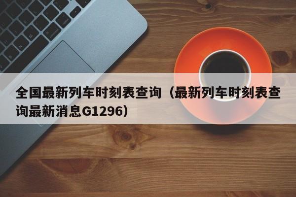 全国最新列车时刻表查询（最新列车时刻表查询最新消息G1296）