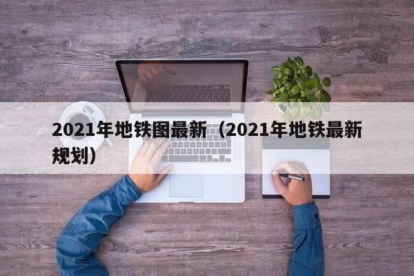 2021年地铁图最新（2021年地铁最新规划）