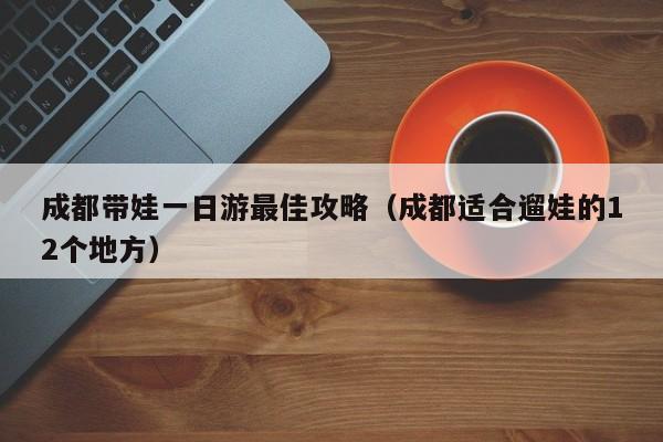 成都带娃一日游最佳攻略（成都适合遛娃的12个地方）