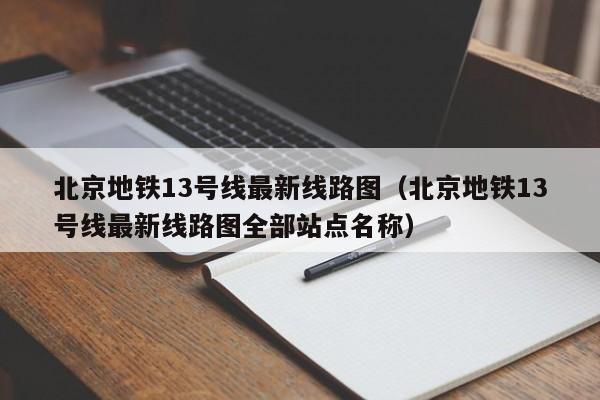 北京地铁13号线最新线路图（北京地铁13号线最新线路图全部站点名称）