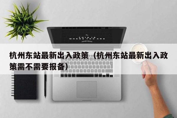 杭州东站最新出入政策（杭州东站最新出入政策需不需要报备）