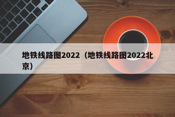 地铁线路图2022（地铁线路图2022北京）