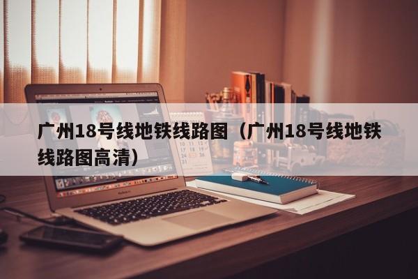 广州18号线地铁线路图（广州18号线地铁线路图高清）  第1张