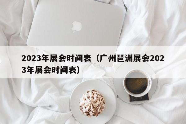 2023年展会时间表（广州琶洲展会2023年展会时间表）