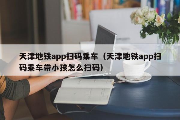 天津地铁app扫码乘车（天津地铁app扫码乘车带小孩怎么扫码）  第1张