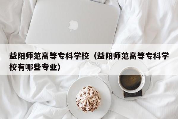 益阳师范高等专科学校（益阳师范高等专科学校有哪些专业）