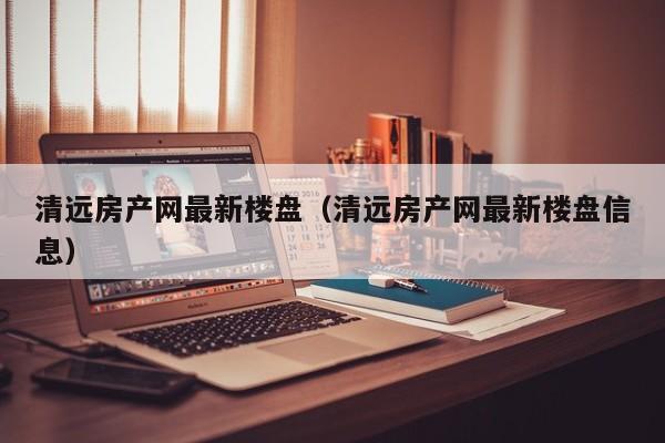 清远房产网最新楼盘（清远房产网最新楼盘信息）