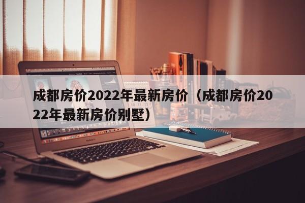 成都房价2022年最新房价（成都房价2022年最新房价别墅）