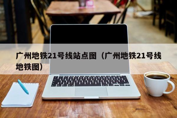 广州地铁21号线站点图（广州地铁21号线地铁图）