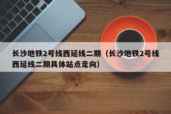 长沙地铁2号线西延线二期（长沙地铁2号线西延线二期具体站点走向）