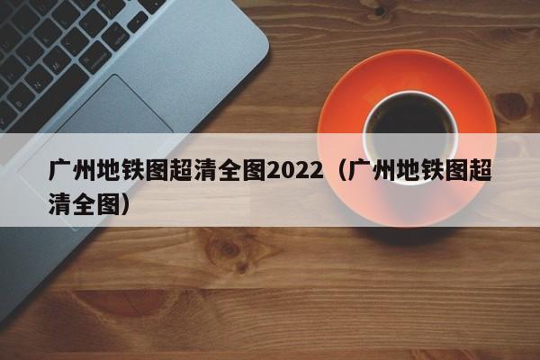 广州地铁图超清全图2022（广州地铁图超清全图）