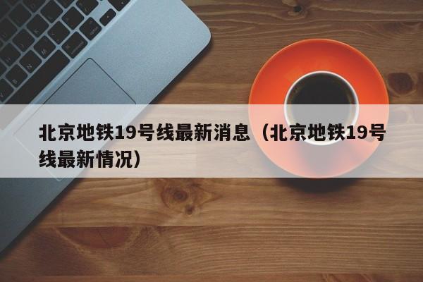 北京地铁19号线最新消息（北京地铁19号线最新情况）