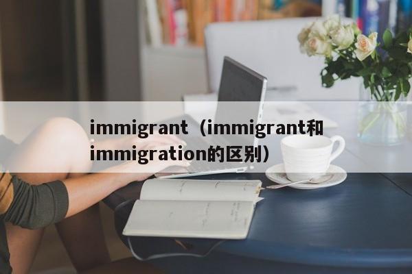 immigrant（immigrant和immigration的区别）