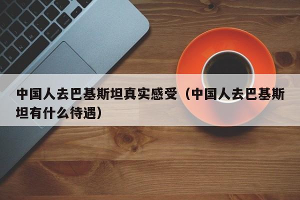 中国人去巴基斯坦真实感受（中国人去巴基斯坦有什么待遇）