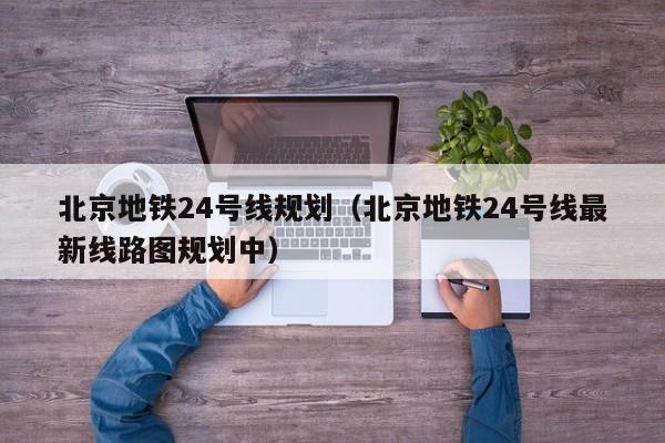 北京地铁24号线规划（北京地铁24号线最新线路图规划中）