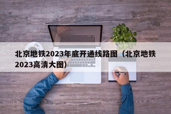 北京地铁2023年底开通线路图（北京地铁2023高清大图）