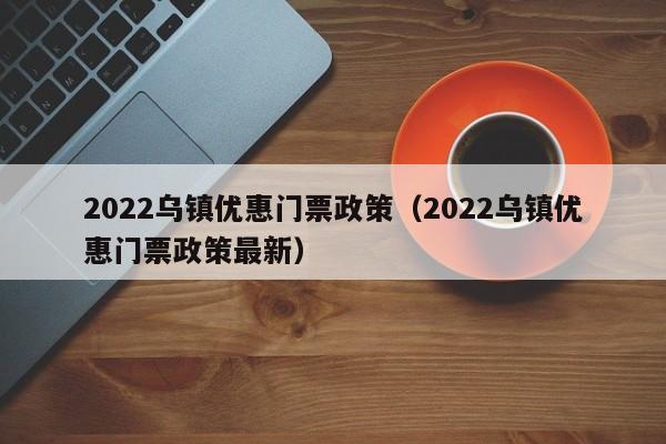 2022乌镇优惠门票政策（2022乌镇优惠门票政策最新）