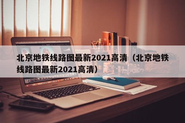 北京地铁线路图最新2021高清（北京地铁线路图最新2021高清）