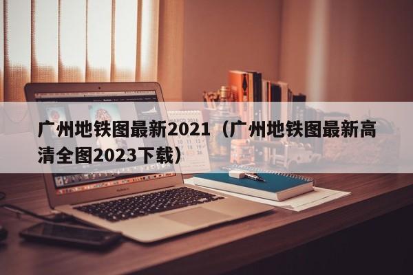 广州地铁图最新2021（广州地铁图最新高清全图2023下载）  第1张