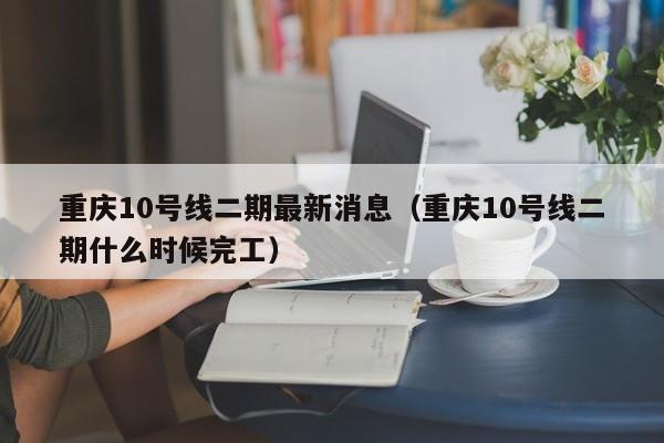 重庆10号线二期最新消息（重庆10号线二期什么时候完工）