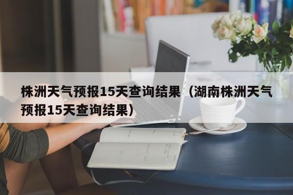 株洲天气预报15天查询结果（湖南株洲天气预报15天查询结果）