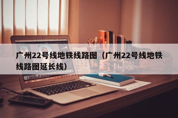 广州22号线地铁线路图（广州22号线地铁线路图延长线）