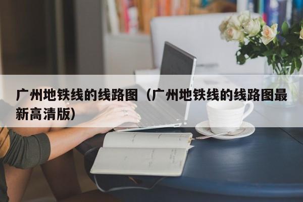 广州地铁线的线路图（广州地铁线的线路图最新高清版）