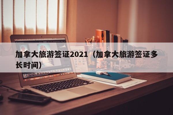 加拿大旅游签证2021（加拿大旅游签证多长时间）