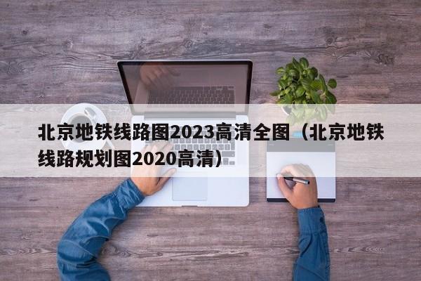 北京地铁线路图2023高清全图（北京地铁线路规划图2020高清）