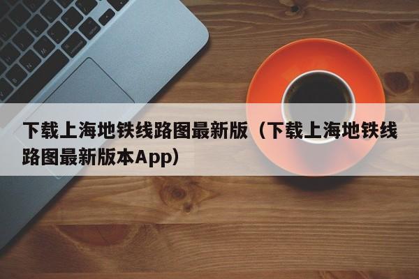 下载上海地铁线路图最新版（下载上海地铁线路图最新版本App）  第1张