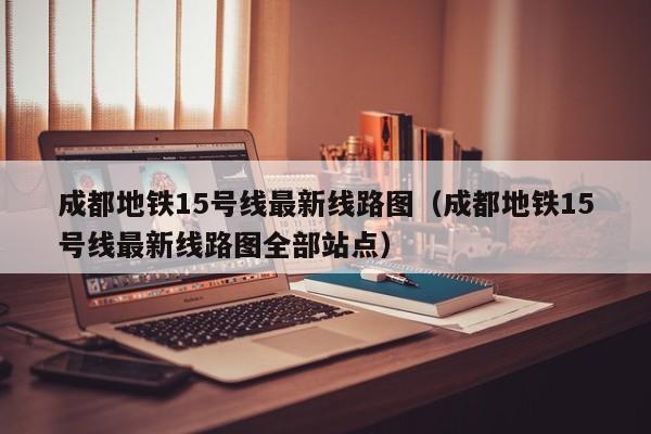 成都地铁15号线最新线路图（成都地铁15号线最新线路图全部站点）  第1张