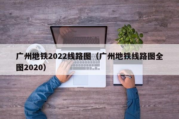 广州地铁2022线路图（广州地铁线路图全图2020）  第1张