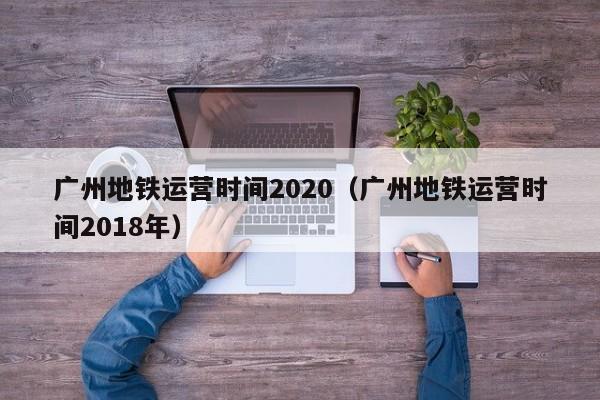 广州地铁运营时间2020（广州地铁运营时间2018年）