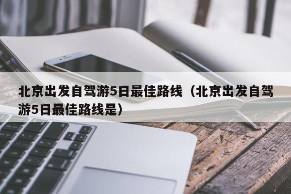 北京出发自驾游5日最佳路线（北京出发自驾游5日最佳路线是）  第1张