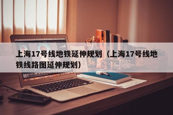 上海17号线地铁延伸规划（上海17号线地铁线路图延伸规划）