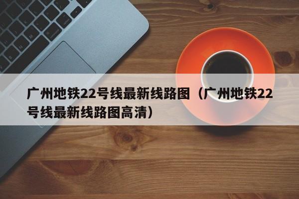 广州地铁22号线最新线路图（广州地铁22号线最新线路图高清）