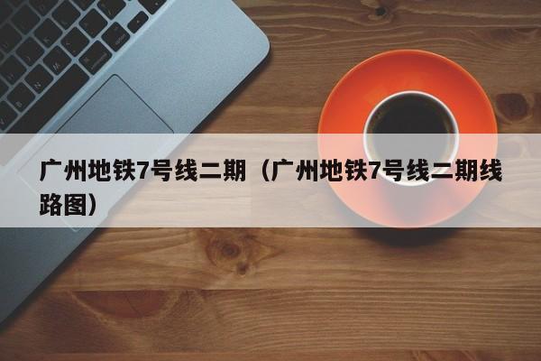 广州地铁7号线二期（广州地铁7号线二期线路图）