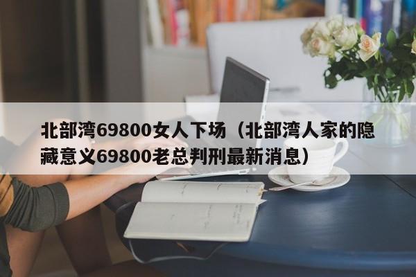 北部湾69800女人下场（北部湾人家的隐藏意义69800老总判刑最新消息）  第1张