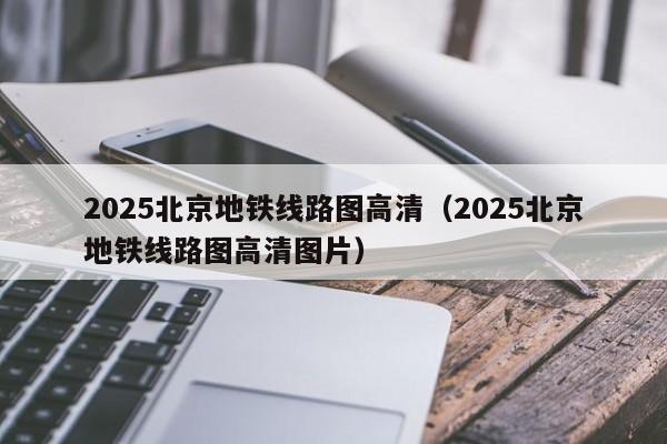 2025北京地铁线路图高清（2025北京地铁线路图高清图片）